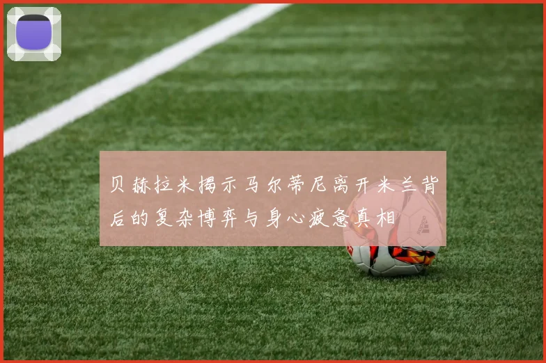 贝赫拉米揭示马尔蒂尼离开米兰背后的复杂博弈与身心疲惫真相