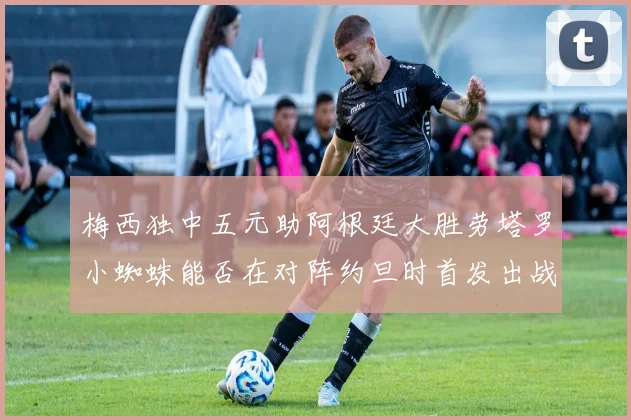 梅西独中五元助阿根廷大胜劳塔罗小蜘蛛能否在对阵约旦时首发出战