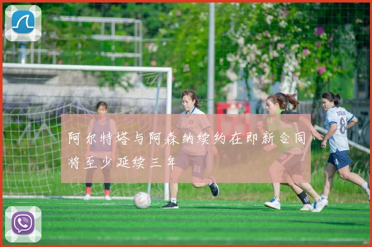 阿尔特塔与阿森纳续约在即新合同将至少延续三年
