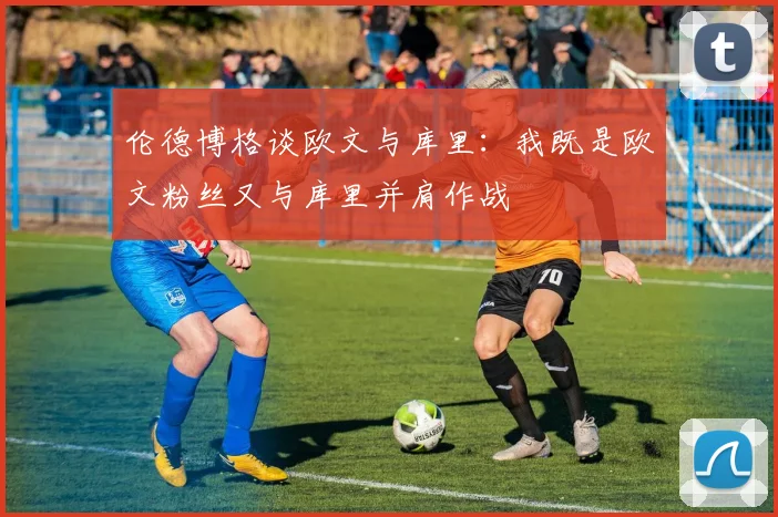伦德博格谈欧文与库里：我既是欧文粉丝又与库里并肩作战