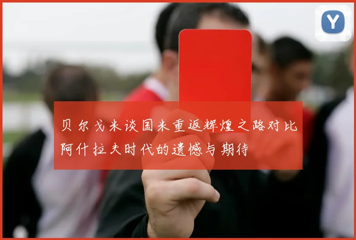 贝尔戈米谈国米重返辉煌之路对比阿什拉夫时代的遗憾与期待
