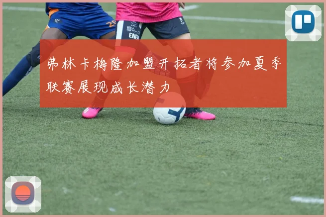 弗林卡梅隆加盟开拓者将参加夏季联赛展现成长潜力