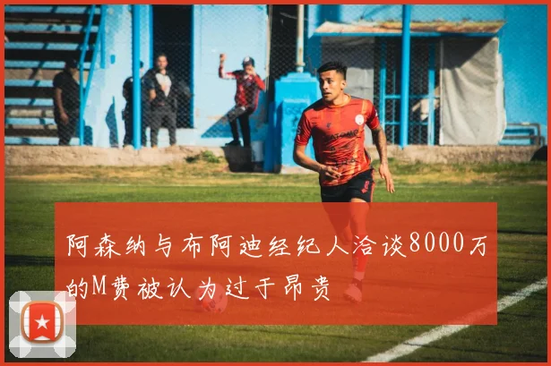 阿森纳与布阿迪经纪人洽谈8000万的M费被认为过于昂贵