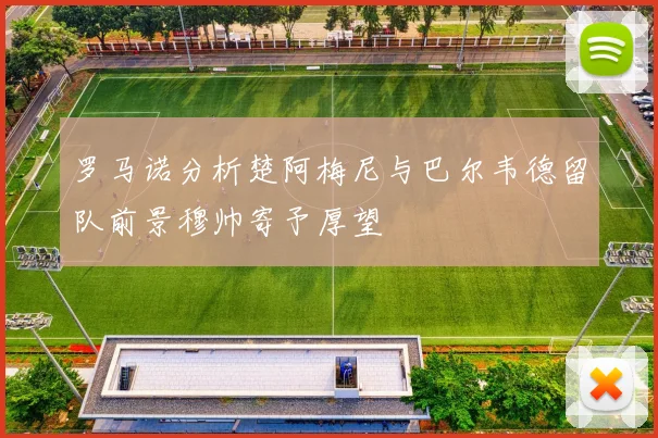 罗马诺分析楚阿梅尼与巴尔韦德留队前景穆帅寄予厚望