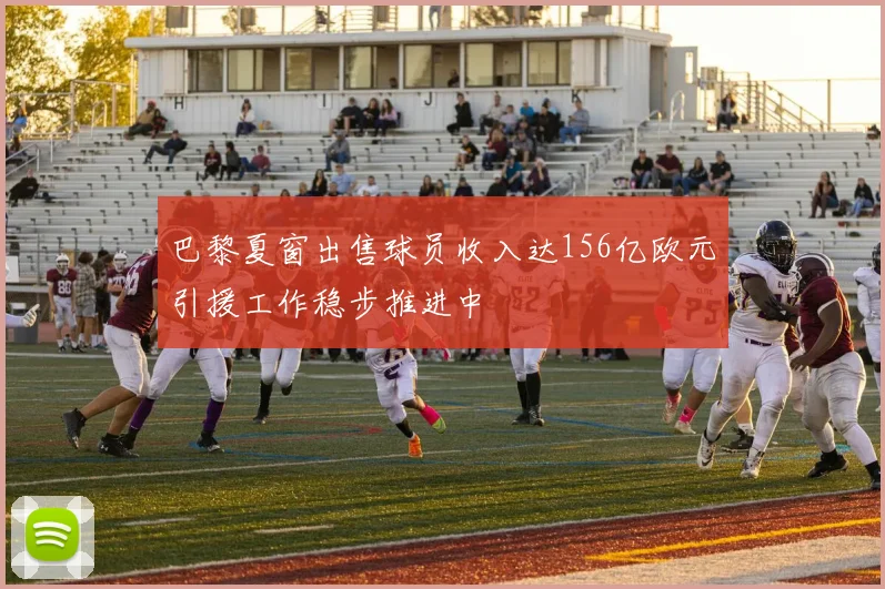 巴黎夏窗出售球员收入达156亿欧元引援工作稳步推进中