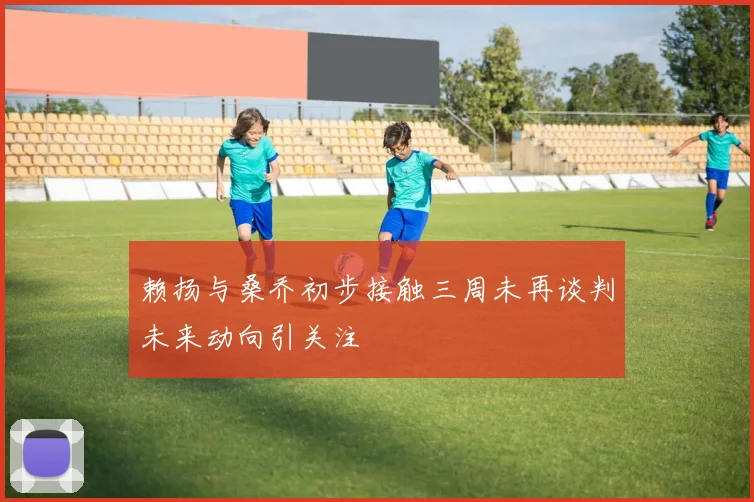 赖扬与桑乔初步接触三周未再谈判未来动向引关注