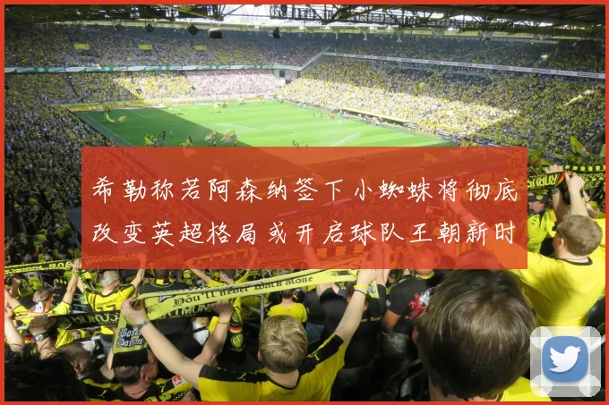 希勒称若阿森纳签下小蜘蛛将彻底改变英超格局或开启球队王朝新时代
