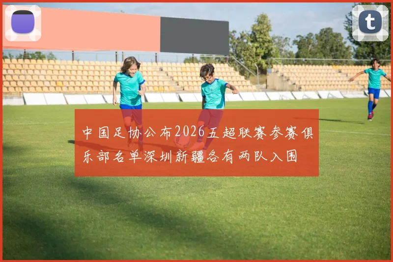 中国足协公布2026五超联赛参赛俱乐部名单深圳新疆各有两队入围