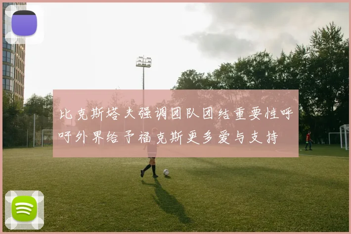 比克斯塔夫强调团队团结重要性呼吁外界给予福克斯更多爱与支持