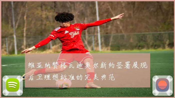 维亚纳赞格瓦迪奥尔新约签署展现后卫理想标准的完美典范