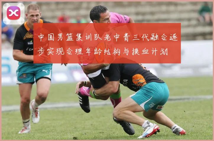 中国男篮集训队老中青三代融合逐步实现合理年龄结构与换血计划