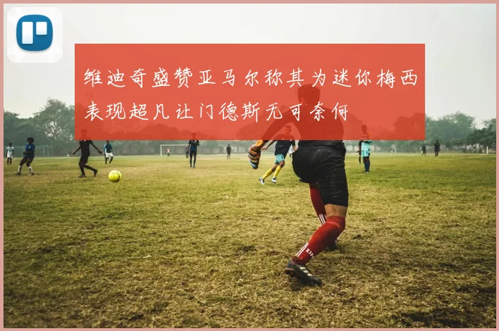 维迪奇盛赞亚马尔称其为迷你梅西表现超凡让门德斯无可奈何