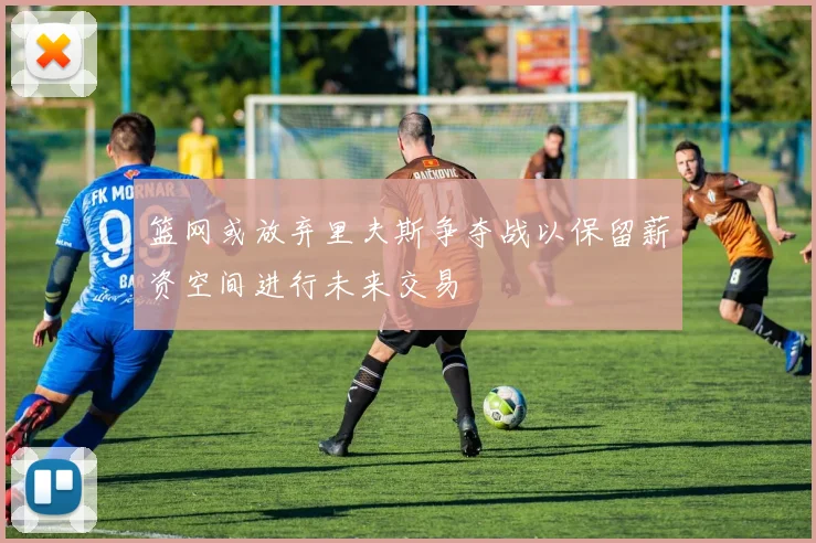 篮网或放弃里夫斯争夺战以保留薪资空间进行未来交易